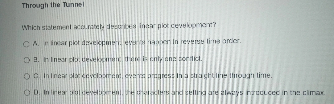 Through the Tunnel
Which statement accurately describes linear plot development?
A. In linear plot development, events happen in reverse time order.
B. In linear plot development, there is only one conflict.
C. In linear plot development, events progress in a straight line through time.
D. In linear plot development, the characters and setting are always introduced in the climax.