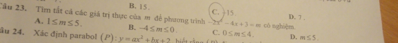 B. 15. C. +15.
Câu 23. Tìm tất cả các giá trị thực của m đề phương trình -2x^2-4x+3=m có nghiệm.
A. 1≤ m≤ 5.
D. 7 .
B. -4≤ m≤ 0. C. 0≤ m≤ 4. D. m≤ 5. 
âu 24. Xác định parabol (P):y=ax^2+bx+2 biết rằn