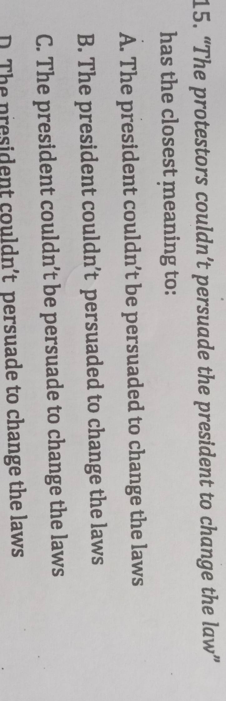 “The protestors couldn’t persuade the president to change the law”
has the closest meaning to:
A. The president couldn’t be persuaded to change the laws
B. The president couldn’t persuaded to change the laws
C. The president couldn’t be persuade to change the laws
D The president couldn’t persuade to change the laws