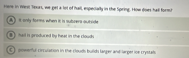 Here in West Texas, we get a lot of hail, especially in the Spring. How does hail form?
A It only forms when it is subzero outside
B) hall is produced by heat in the clouds
C powerful circulation in the clouds builds larger and larger ice crystals