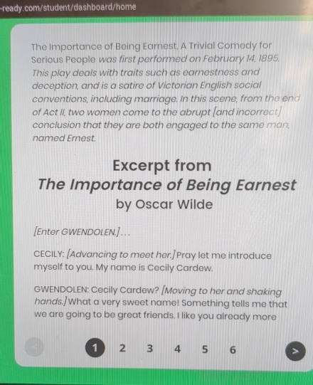 The Importance of Being Earnest, A Trivial Comedy for 
Serious People was first performed on February 14, 1895. 
This play deals with traits such as earnestness and 
deception, and is a satire of Victorian English social 
conventions, including marriage. In this scene, from the end 
of Act II, two women come to the abrupt [and incorrect] 
conclusion that they are both engaged to the same man, 
named Ernest. 
Excerpt from 
The Importance of Being Earnest 
by Oscar Wilde 
[Enter GWENDOLEN.] . . . 
CECILY: [Advancing to meet her.] Pray let me introduce 
myself to you. My name is Cecily Cardew. 
GWENDOLEN: Cecily Cardew? [Moving to her and shaking 
hands.] What a very sweet name! Something tells me that 
we are going to be great friends. I like you already more
1 2 3 4 5 6