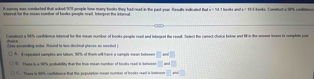 A survey was conducted that asked 978 people how many books they had read in the past year. Results indicated that overline x=14 1 books and s=18.6 books. Construct a 98% confidence
interval for the mean number of books people read. Interpret the interval.
Construct a 98% confidence interval for the mean number of books people read and interpret the result. Select the correct choice below and fill in the answer boxes to complete your
choice
(Use ascending order. Round to two decimal places as needed.)
A. If repeated samples are taken, 98% of them will have a sample mean between □ and □
B. There is a 98% probability that the true mean number of books read is between □ and □.
C. There is 98% confidence that the population mean number of books read is between □ and □.