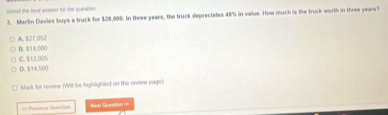 Select the best answer for the question
3. Marlin Davies buys a truck for $28,000. In three years, the truck depreciates 48% in value. How much is the truck worth in three years?
A. $27,052
B. $14,000
C. $12,005
D. $14,560
Mark for review (Will be highlighted on the review page)
== Previous Question Next Question >>