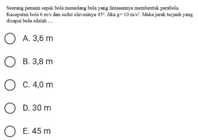 Seorang pemain sepak bola menedang bola yang lintasannya membentuk parabola.
Kecepatan bola 6 m/s dan sudut elevasinya 45°. Jika g=10m/s^2. Maka jarak terjauh yang
dicapai bola adalah ....
A. 3,6 m
B. 3,8 m
C. 4,0 m
D. 30 m
E. 45 m