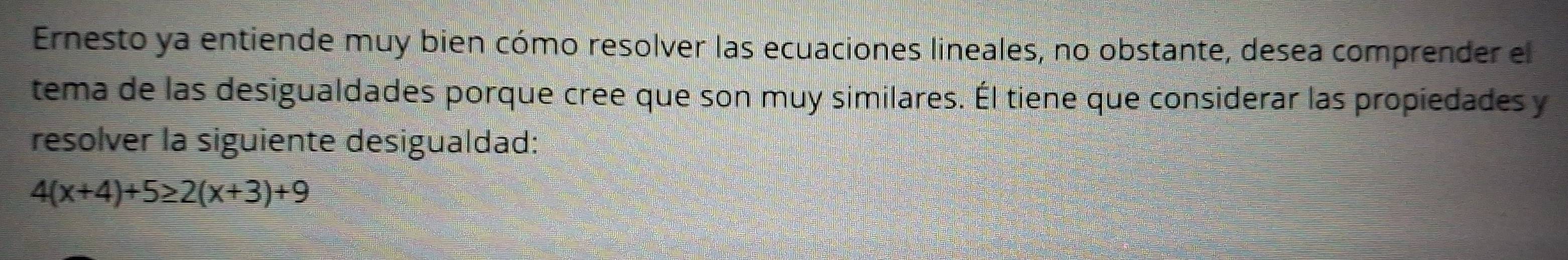 Ernesto ya entiende muy bien cómo resolver las ecuaciones lineales, no obstante, desea comprender el 
tema de las desigualdades porque cree que son muy similares. Él tiene que considerar las propiedades y 
resolver la siguiente desigualdad:
4(x+4)+5≥ 2(x+3)+9