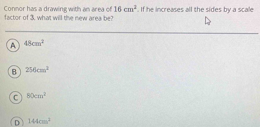 Connor has a drawing with an area of 16cm^2. If he increases all the sides by a scale
factor of 3, what will the new area be?
A 48cm^2
B 256cm^2
c 80cm^2
D 144cm^2