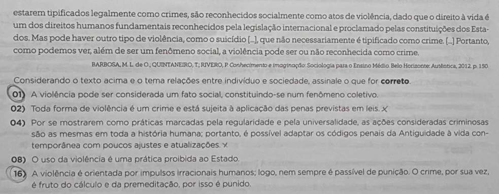 estarem tipificados legalmente como crimes, são reconhecidos socialmente como atos de violência, dado que o direito à vida é
um dos direitos humanos fundamentais reconhecidos pela legislação internacional e proclamado pelas constituições dos Esta-
dos. Mas pode haver outro tipo de violência, como o suicídio (...), que não necessariamente é tipificado como crime. [...] Portanto,
como podemos ver, além de ser um fenômeno social, a violência pode ser ou não reconhecida como crime.
BARBOSA, M. L. de O.; QUINTANEIRO, T.; RIVERO, P. Conhecimento e imaginação: Sociologia para o Ensino Médio. Belo Horizonte: Autêntica, 2012. p. 150.
Considerando o texto acima e o tema relações entre indivíduo e sociedade, assinale o que for correto.
01) A violência pode ser considerada um fato social, constituindo-se num fenômeno coletivo.
02) Toda forma de violência é um crime e está sujeita à aplicação das penas previstas em leis. X
04) Por se mostrarem como práticas marcadas pela regularidade e pela universalidade, as ações consideradas criminosas
são as mesmas em toda a história humana; portanto, é possível adaptar os códigos penais da Antiguidade à vida con-
temporânea com poucos ajustes e atualizações. x
08) O uso da violência é uma prática proibida ao Estado.
16) A violência é orientada por impulsos Irracionais humanos; logo, nem sempre é passível de punição. O crime, por sua vez,
é fruto do cálculo e da premeditação, por isso é punido.