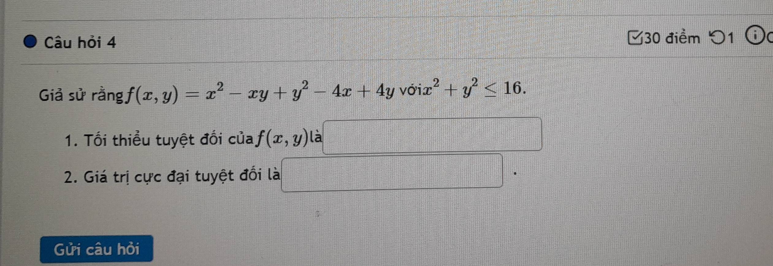 Câu hỏi 4 □30 điểm つ1 ⓘ(
Giả sử rằng f(x,y)=x^2-xy+y^2-4x+4y với. x^2+y^2≤ 16. 
1. Tối thiểu tuyệt đối của f(x,y) là
2. Giá trị cực đại tuyệt đối là
Gửi câu hỏi