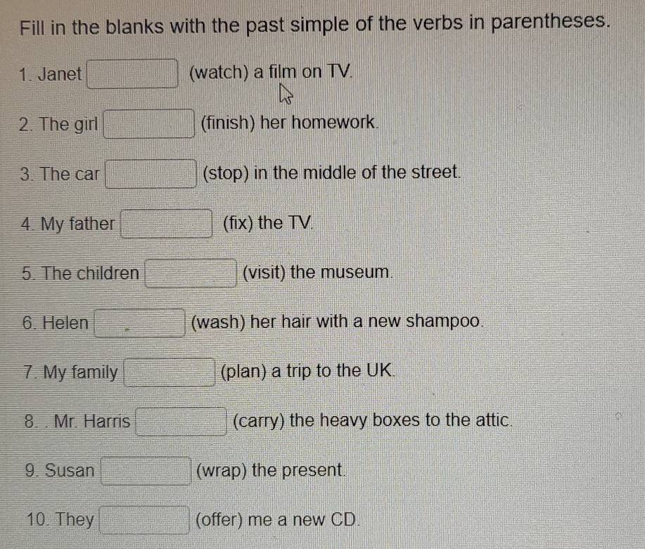 Fill in the blanks with the past simple of the verbs in parentheses. 
1. Janet (watch) a film on TV. 
2. The girl (finish) her homework. 
3. The car (stop) in the middle of the street. 
4. My father (fix) the TV. 
5. The children (visit) the museum. 
6. Helen (wash) her hair with a new shampoo. 
7. My family (plan) a trip to the UK. 
8. . Mr. Harris (carry) the heavy boxes to the attic. 
9. Susan (wrap) the present. 
10. They (offer) me a new CD.