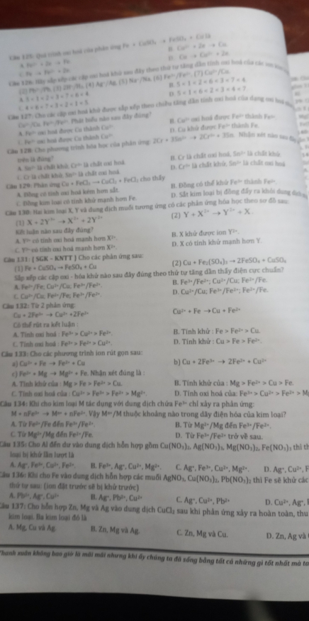 Cău 125: Quả trình ou hoá của phên ứng Fe+CuSO_4to FeSO_4+CuS3 Cu^(2+)+2eto Cu
p. Cuto Cu^(2+)+2e
8a^2+2a-a=7a
C hoà của các xon k
7ato 5a^2=2a
7) Cu^P/Lu
Gim 126: Hày sắp sớp các cáp ci hoà khử sau đây theo t
P(1,rh,(1)27),P(11,(4)A8,(5),(3) Na·/Na. (6) Fe^(3+)/Fe^(3+). 5* 1=2* 6* 3* 7* 4
4+6+7* 3+2+1=5 gh l
(2) 5=1* 2* 3=7=6* 4
D 5=1<6<2<3=4<7</tex>
Căm 127: Cho các cập mơ hoà khủ được sắp xếp theo chiều tăng dân tính ơxi hoá của dợng m hi n y
()^circ ,4 r_0=π r^2 Phát biểu nào xau đây đùng' oxi hoá được 10° thành F_B=
n
Fe^(th) sai huã được Cu thành Cu^2 Cu°
Câm 128: Cho phương trình hóa học của phân ứng 2Cr+3Sn^(2+)to 2Cr^(2+)+3Sn D. Cu khử được Fe^(th) thành Fe. Te
C Fe° oa: boá được Cu thành Cu^b
“
Nhân xét nào sao ta 
trên là đùng"
A 5x^2-12 chāi khū G^(th) là chất oại hoà B. Cr là chất oxi hoá, 5n^(2+) là chất khú
14
C. Cr là chất khở. Sn^(2+)13ch21 mi hoà D. Cr=12 1 chất khứ. 5n^2 Là chất oại hoà
Câu 129: Phân ứng Cu+FeCl_2to CuCl_1+FeCl_1 h  hấ y Fe^(3+) thành Fe^(th)
A. Đồng có tỉnh oxi hoá kém hơn sắt. B. Đồng có thể khù
C. Đồng kim loại có tính khử mạnh hơn Fe D. Sắt kim loại bị đồng đấy ra khôi dung dâ 
Căm 130: Nai kim loại X, Y và dung dịch muối tương ứng có các phân ứng hóa học theo sơ đồ sau
1 X+2Y^(>n)to X^(2n)+2Y^(2n) (2) Y+X^(2+)to Y^(3+)+X
Kết luận năn sau đây đùng?
A. VP có tính oxi hoá manh hơn X^2 B. X khử được ion Y2=
C P có tính cxi hoá manh hơn X^2= D. X có tính khử mạnh hơn Y.
Câu 131:1 ( SGK - KNTT ) Cho các phản ứng sau: (2) Cu+Fe_2(SO_4)_3to 2FeSO_4+CuSO_4
(1) Fe+CuSO_4to FeSO_4+Cu
Sắp xếp các cập oxi - hóa khử nào sau đây đúng theo thứ tự tăng dẫn thấy điện cực chuẩn?
A. Fe^(2+)/Fe:Cu^(2+)/ Cu; Fe^(3+)/Fe^(2+). B. Fe^(3+)/Fe^(2+);Cu^(2+)/Cu;Fe^(2+)/Fe.
C Cu^(2+)/Cu,Fe^(2+) /Fe; Fe^(th)/Fe^(2+). D. Cu^(2+)/Cu;Fe^(3+)/Fe^(3+);Fe^(2+)/Fe.
Cầu 132: Từ 2 phản ứng:
Cu+2Fe^(3+)to Cu^(2+)+2Fe^(3+)
Cu^(2+)+Feto Cu+Fe^(2+)
Có thể rút ra kết luận :
A. Tinh oxi hoá Fe^(3+)>Cu^(2+)>Fe^(3+) B. Tính khử : Fe>Fe^(2+)>Cu
C. Tinh cxi hoá: Fe^(3+)>Fe^(2+)>Cu^(2+). D. Tinh khử : Cu>Fe>Fe^(2+).
Câu 133: Cho các phương trình ion rút gọn sau:
a) Cu^(3+)+Feto Fe^(3+)+Cu b) Cu+2Fe^(3+)to 2Fe^(3+)+Cu^(2+)
c Fe^(2+)+Mgto Mg^(2+)+Fe. Nhân xét đúng là :
A. Tinh khử của Mg>Fe>Fe^(2+)>Cu B. Tính khử của : Mg>Fe^(2+)>Cu>Fe
C. Tỉnh oxi hoá của Cu^(2+)>Fe^(3+)>Fe^(2+)>Mg^(2+) D. Tính oxi hoá của: Fe^(3+)>Cu^(2+)>Fe^(2+)>M
Câu 134: Khi cho kim loại M tác dụng với dung dịch chứa Fe³ chỉ xây ra phản ứng:
M+nFe^(3+)to M^m+nFe^(3+) 1 Vậy M=/M I thuộc khoảng nào trong dãy điện hóa của kim loai?
A. TirFe^(2+) /Fe đền Fe^(3x)/Fe^(3x) B. TirMg^(2+)/Mg△ Fe^(3+)/Fe^(2+).
C TirMg^(1+) /Mg đến Fe^(2+)/Fe D. TirFe^(3+)/Fe^(2+)tr ở về sau.
Câu 135: Cho Al đến dư vào dung dịch hỗn hợp gồm Cu(NO_3)_2,Ag(NO_3)_3,Mg(NO_3)_2,Fe(NO_3) hì th
loại bị khứ lần lượt là
A. Ag^+,Fe^(3u),Cu^(2+),Fe^(3+) B. Fe^(3+),Ag^+,Cu^(2+),Mg^(2+) C. Ag^+,Fe^(3+),Cu^(2+),Mg^(2+). D. Ag^+,Cu^(2+), 1 
Câu 136: Khi cho Fe vào dung dịch hỗn hợp các muối AgNO_3,Cu(NO_3)_2,Pb(NO_3)_2 thì Fe sẽ khử các
thứ tự sau: (ion đặt trước sẽ bị khử trước)
A. Pb^(10),Ag°,Cu^(2+) B. AB^+,Pb^(2+),Cu^(2+) C Ag^+,Cu^(2+),Pb^(2+) D. Cu^(2+),Ag^+,
Câu 137: Cho hỗn hợp Zn, Mg và Ag vào dung dịch CuCl_2 sau khi phản ứng xảy ra hoàn toàn, thu
kim loại. Ba kim loại đó là
A. Mg, Cu và A_E B. Zn, Mg và Ag. C. Zn, Mg và C_u D. Zn, Ag và
Thanh xuân không bao giờ là mãi mãi nhưng khi ấy chúng ta đã sống bằng tất cả những gì tốt nhất mà ta