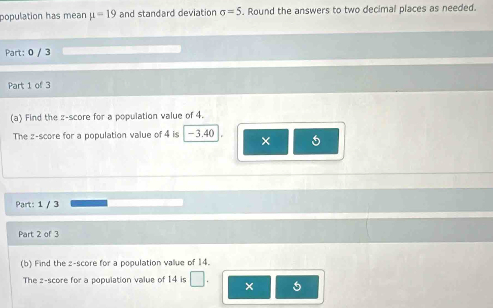 population has mean mu =19 and standard deviation sigma =5. Round the answers to two decimal places as needed. 
Part: 0 / 3 
Part 1 of 3 
(a) Find the z-score for a population value of 4. 
The z-score for a population value of 4 is -3.40 × 
Part: 1 / 3 
Part 2 of 3 
(b) Find the z-score for a population value of 14. 
The z-score for a population value of 14 is □. ×