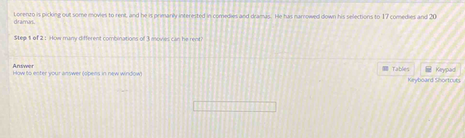 Lorenzo is picking out some movies to rent, and he is primarily interested in comedies and dramas. He has narrowed down his selections to 17 comedies and 20
dramas 
Step 1 of 2 : How many different combinations of 3 movies can he rent? 
Answer How to enter your answer (opens in new window) Tables Keypad 
Keyboard Shortcuts