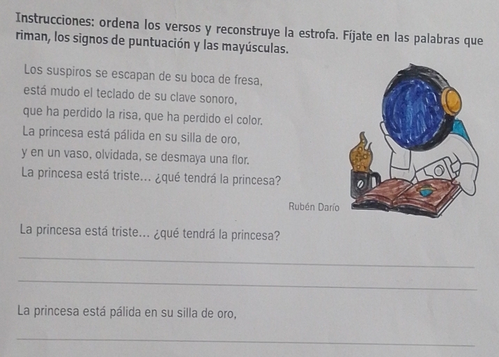 Instrucciones: ordena los versos y reconstruye la estrofa. Fíjate en las palabras que 
riman, los signos de puntuación y las mayúsculas. 
Los suspiros se escapan de su boca de fresa, 
está mudo el teclado de su clave sonoro, 
que ha perdido la risa, que ha perdido el color. 
La princesa está pálida en su silla de oro, 
y en un vaso, olvidada, se desmaya una flor. 
La princesa está triste... ¿qué tendrá la princesa? 
Rubén Darío 
La princesa está triste... ¿qué tendrá la princesa? 
_ 
_ 
La princesa está pálida en su silla de oro, 
_