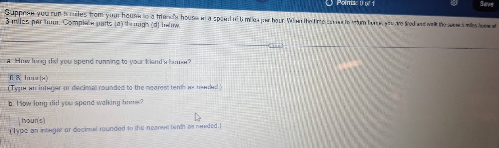 Save 
Suppose you run 5 miles from your house to a friend's house at a speed of 6 miles per hour. When the time comes to return home, you are tired and walk the same 5 miles home at
3 miles per hour. Complete parts (a) through (d) below. 
a. How long did you spend running to your friend's house?
0.8 hour(s)
(Type an integer or decimal rounded to the nearest tenth as needed.) 
b. How long did you spend walking home?
hour (s) 
(Type an integer or decimal rounded to the nearest tenth as needed.)