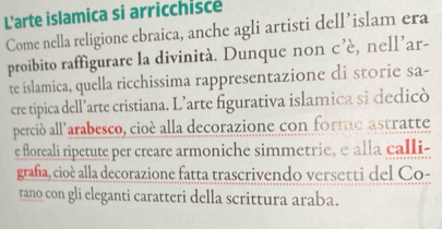 L'arte islamica si arricchisce 
Come nella religione ebraica, anche agli artisti dell’islam era 
proibito raffigurare la divinità. Dunque non c'e , nell’ar- 
te islamica, quella ricchissima rappresentazione di storie sa- 
cre tipica dell’arte cristiana. L’arte figurativa islamica si dedicò 
perció all'arabesco, cioé alla decorazione con forme astratte 
e floreali ripetute per creare armoniche simmetrie, e alla calli- 
grafia, cioè alla decorazione fatta trascrivendo versetti del Co- 
rano con gli eleganti caratteri della scrittura araba.