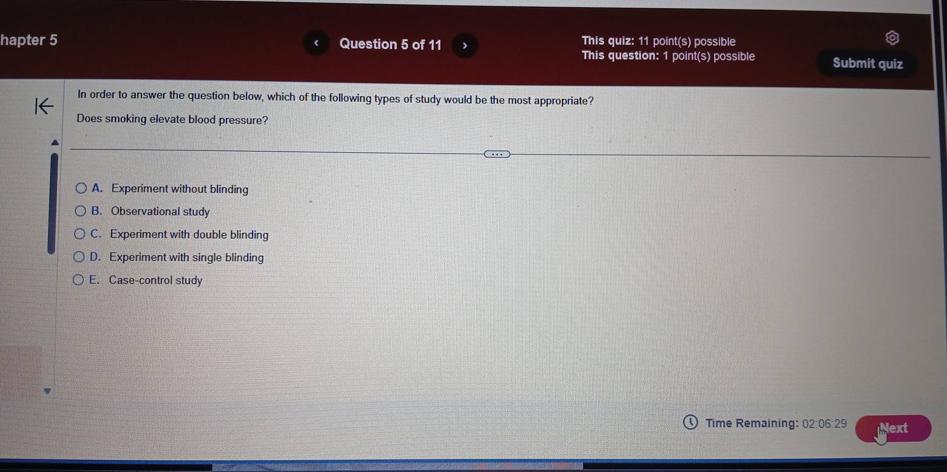 hapter 5 Question 5 of 11
This quiz: 11 point(s) possible
This question: 1 point(s) possible Submit quiz
In order to answer the question below, which of the following types of study would be the most appropriate?
Does smoking elevate blood pressure?
A. Experiment without blinding
B. Observational study
C. Experiment with double blinding
D. Experiment with single blinding
E. Case-control study
Time Remaining: 02:06:29 Next