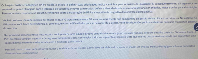 Projeto Político-Pedagógico (PPP) auxilia a escola a definir suas prioridades, indica caminhos para o ensino de qualidade e, consequentemente, dá segurança aos 
envolvidos, pois é planejado com a intenção de concretizar novas caminhadas, defnir a identidade educativa e apresentar as prioridades, metas e ações para a instituição. 
Pensando nisso, responda ao Desafo, refletindo sobre a elaboração do PPP e a importância da gestão democrática e participativa. 
Você é professor da rede pública de ensino e atua há aproximadamente 10 anos em uma escola que compartilha da gestão democrática e participativa. No entanto, no 
último ano, você troca de residência e, com isso, encontra dificuldades para se deslocar até a escola. Você decide, então, pedir transferência para uma escola mais próxima 
de sua casa. 
Nas primeiras semanas nessa nova escola, você percebe uma equipe diretiva centralizadora e um grupo docente fechado, sem um trabalho conjunto. Da mesma forma, o 
PPP da escola também necessita de algumas adequações para contemplar todos os segmentos escolares, visto que muitos dos profissionais ainda não apresentam uma 
opção didática coerente e relacionada com a proposta da instituição. 
Pensando nisso, como seria possível mudar a realidade dessa escola? Como deve ser elaborado e quais as etapas do Projeto Político-Pedagógico sob uma perspectiva 
democrática e participativa?