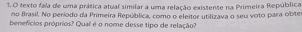 texto fala de uma prática atual similar a uma relação existente na Primeira República 
no Brasil. No período da Primeira República, como o eleitor utilizava o seu voto para obte 
benefícios próprios? Qual é o nome desse tipo de relação?