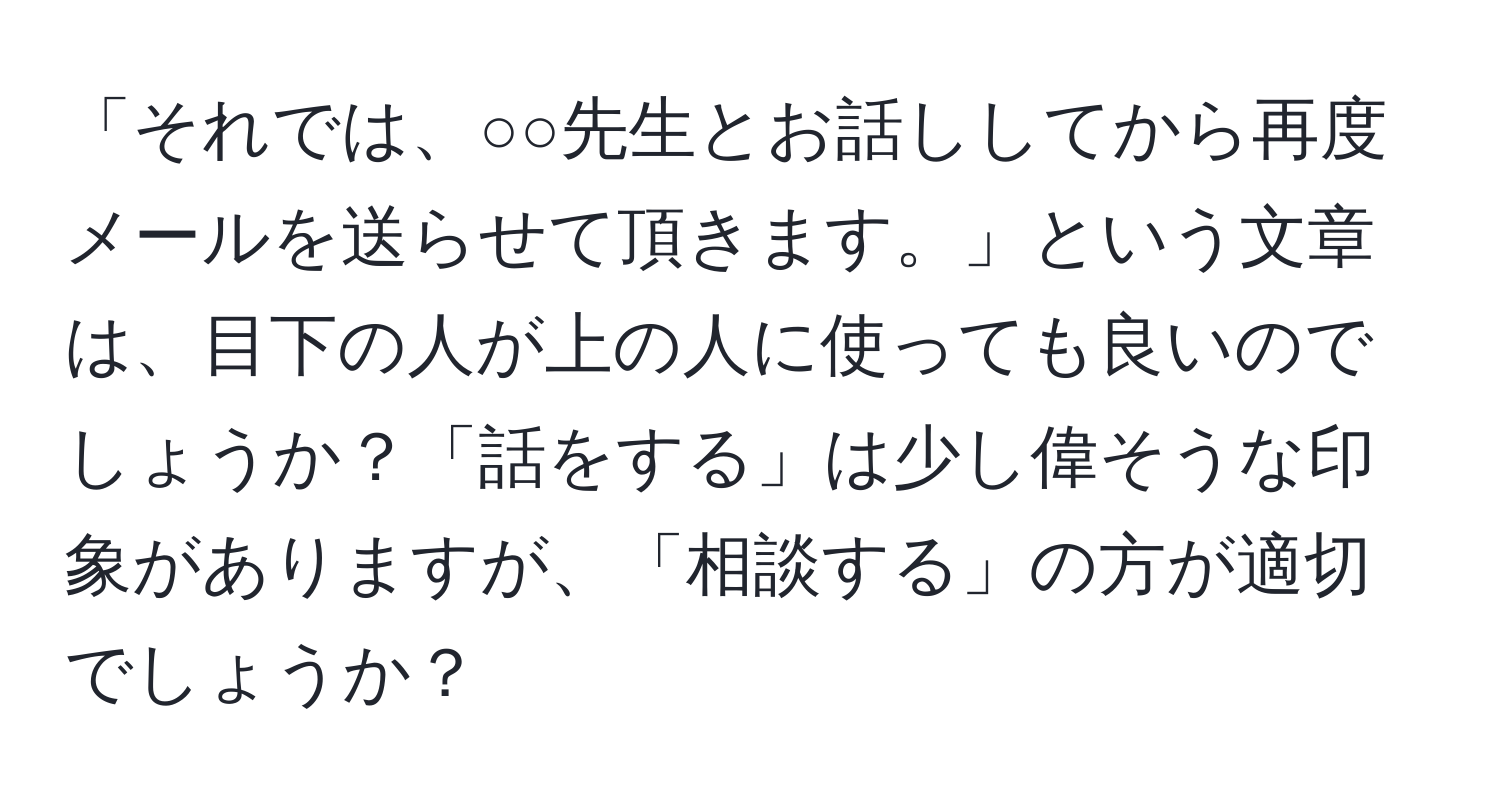 「それでは、○○先生とお話ししてから再度メールを送らせて頂きます。」という文章は、目下の人が上の人に使っても良いのでしょうか？「話をする」は少し偉そうな印象がありますが、「相談する」の方が適切でしょうか？