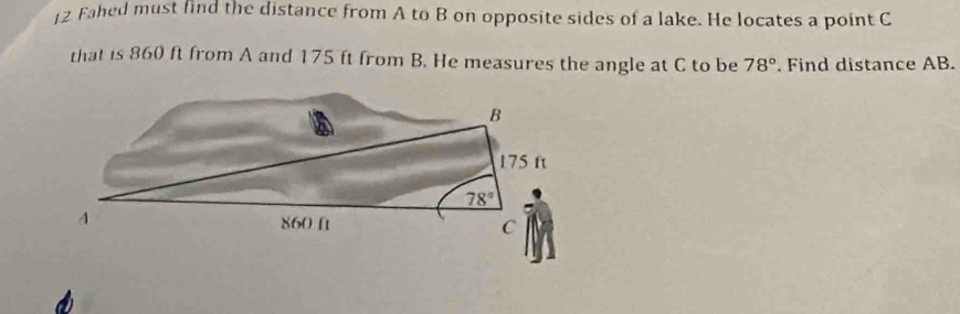 Fahed must find the distance from A to B on opposite sides of a lake. He locates a point C
that is 860 ft from A and 175 ft from B. He measures the angle at C to be 78°. Find distance AB.
B
175 ft
78°
4
860 ft
C