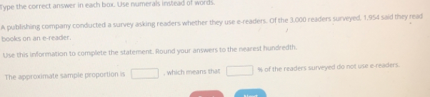 Type the correct answer in each box. Use numerals instead of words. 
A publishing company conducted a survey asking readers whether they use e-readers. Of the 3,000 readers surveyed, 1,954 said they read 
books on an e-reader. 
Use this information to complete the statement. Round your answers to the nearest hundredth. 
The approximate sample proportion is □ , which means that □ 9 of the readers surveyed do not use e-readers.