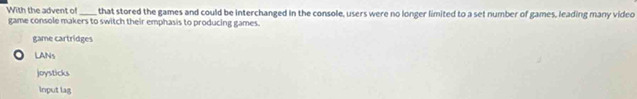 With the advent of _that stored the games and could be interchanged in the console, users were no longer limited to a set number of games, leading many video
game console makers to switch their emphasis to producing games.
game cartridges
LANs
joysticks
Input lag