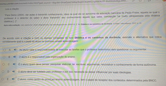 Leia a citação:
'Para Demo (2004), dar aulas é transmitir conhecimento, ideia na qual ele se aproxima da educação bancária de Paulo Freire, aquelia na qual o
professor é o detentor do saber e deve 'transmitir' seu conhecimento áquele que sabe, concepção há muito ultrapassada pela didática
dialética [...)''.
Após esta avaliação, caro quera for o fedo integralmente, ela esta disponível em WINTER, E. M. Didática e os caminhos da docência. Curtiba, intersaberes, 2017, p. 41
De acordo com a citação e com os demais conteúdos do livro Didática é os caminhos da docência, assinale a alternativa que indica
corretamente qual é o papel do aluno no processo ensino aprendizagem:
A ④ Ao aluno cabe a responsabilidade de executar as tarefas que o professor determinou sem questionar ou argumentar.
B O aluno é o responsável pela organização do ensino.
C 4 É o aluno quem deve pensar, pesquisar, elaborar, ler, escrever, argumentar, reconstruir o conhecimento de forma autônoma.
D O aluno deve ser tutelado pelo professor e por isso necessita se deixar influenciar por suas ideologias.
E O aluro, como centro do proceso ensino aprendizagem, tem o papel de receptor dos conteúdos determinados pela BNCC.