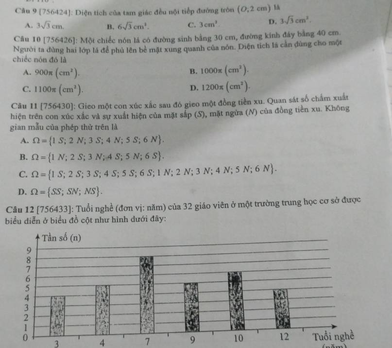 [756424]: Diện tích của tam giác đều nội tiếp đường tròn (0,2cm) 1
A. 3sqrt(3)cm. B. 6sqrt(3)cm^2. C. 3cm^2. D. 3sqrt(3)cm^2.
Câu 10[756426] : Một chiếc nón lá có đường sinh bằng 30 cm, đường kính đây bằng 40 cm.
Người ta đùng hai lớp lá để phủ lên bè mặt xung quanh của nón. Diện tích lá cần đùng cho một
chiếc nón đó là
A. 900π (cm^2). 1000π (cm^2).
B.
C. 1100π (cm^2). 1200π (cm^2).
D.
Câu 11[756430] 1: Gieo một con xúc xắc sau đó gieo một đồng tiền xu. Quan sát số chấm xuất
hiện trên con xúc xắc và sự xuất hiện của mặt sắp (S), mặt ngửa (N) của đồng tiền xu. Không
gian mẫu của phép thử trên là
A. Omega = 1S;2N;3S;4N;5S;6N .
B. Omega = 1N;2S;3N;4S;5N;6S .
C. Omega = 1S;2S;3S;4S;5S;6S;1N;2N;3N;4N;5N;6N .
D. Omega = SS;SN;NS .
Câu 12[756433] J: Tuổi nghề (đơn vị: năm) của 32 giáo viên ở một trưởng trung học cơ sở được
biểu diễn ở biểu đồ cột như hình dưới đây:
3 4 7 
( năm)