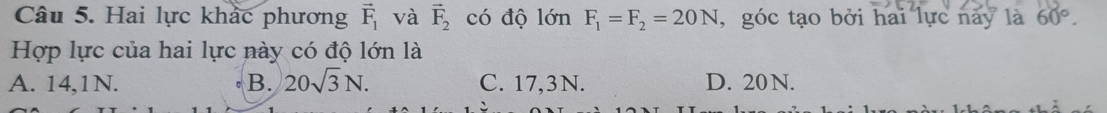 Hai lực khác phương vector F_1 và vector F_2 có độ lớn F_1=F_2=20N , góc tạo bởi hai lực này là 60°. 
Hợp lực của hai lực này có độ lớn là
A. 14,1N. B. 20sqrt(3)N. C. 17,3N. D. 20N.