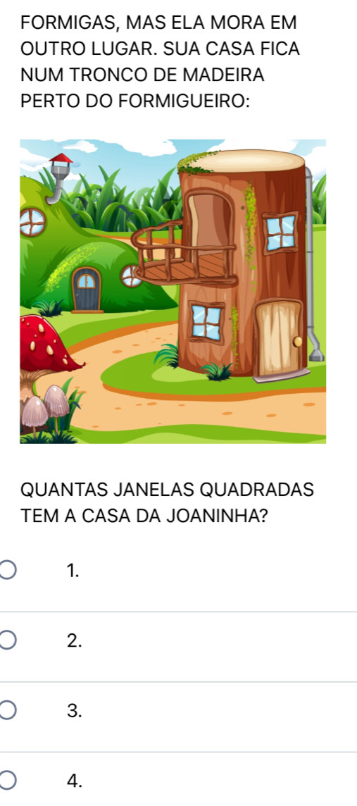 FORMIGAS, MAS ELA MORA EM
OUTRO LUGAR. SUA CASA FICA
NUM TRONCO DE MADEIRA
PERTO DO FORMIGUEIRO:
QUANTAS JANELAS QUADRADAS
TEM A CASA DA JOANINHA?
1.
2.
3.
4.