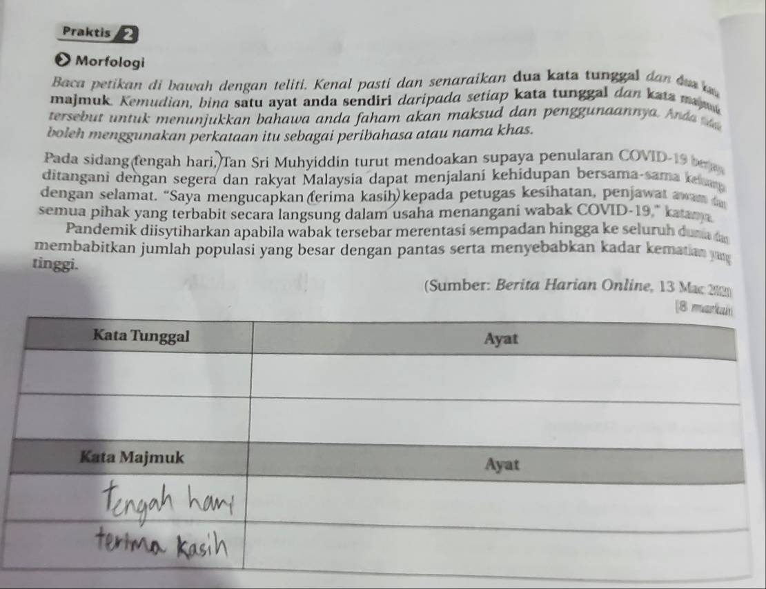 Praktis 2 
O Morfologi 
Baca petikan di bawah dengan teliti. Kenal pasti dan senaraikan dua kata tunggel dan du 
majmuk. Kemudian, bina satu ayat anda sendiri daripada setiap kata tunggal dan kata maa 
tersebut untuk menunjukkan bahawa anda faham akan maksud dan penggunaannya. And a 
boleh menggunakan perkataan itu sebagai peribahasa atau nama khas. 
Pada sidang fengah hari, Tan Sri Muhyiddin turut mendoakan supaya penularan COVID-19 br 
ditangani dengan segera dan rakyat Malaysia dapat menjalani kehidupan bersama-sama keang 
dengan selamat. “Saya mengucapkan (ferima kasih) kepada petugas kesihatan, penjawat awam 
semua pihak yang terbabit secara langsung dalam usaha menangani wabak COVID-19," katan a 
Pandemik diisytiharkan apabila wabak tersebar merentasi sempadan hingga ke seluruh duna 
membabitkan jumlah populasi yang besar dengan pantas serta menyebabkan kadar kematian y 
tinggi. 
(Sumber: Berita Harian Online, 13 Mac 2½2)