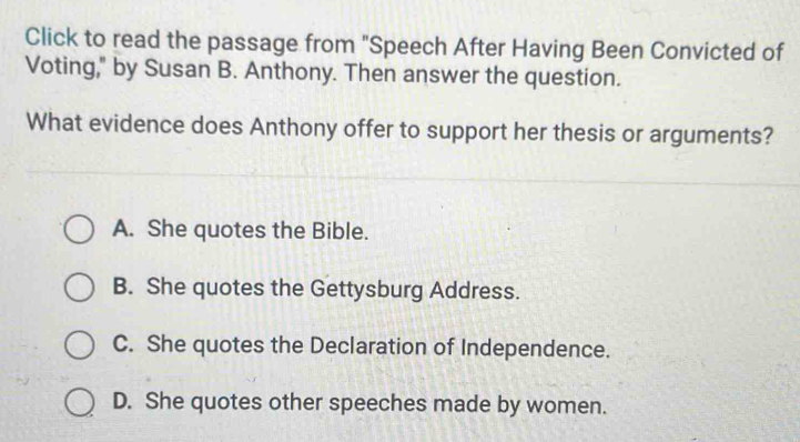 Click to read the passage from "Speech After Having Been Convicted of
Voting," by Susan B. Anthony. Then answer the question.
What evidence does Anthony offer to support her thesis or arguments?
A. She quotes the Bible.
B. She quotes the Gettysburg Address.
C. She quotes the Declaration of Independence.
D. She quotes other speeches made by women.