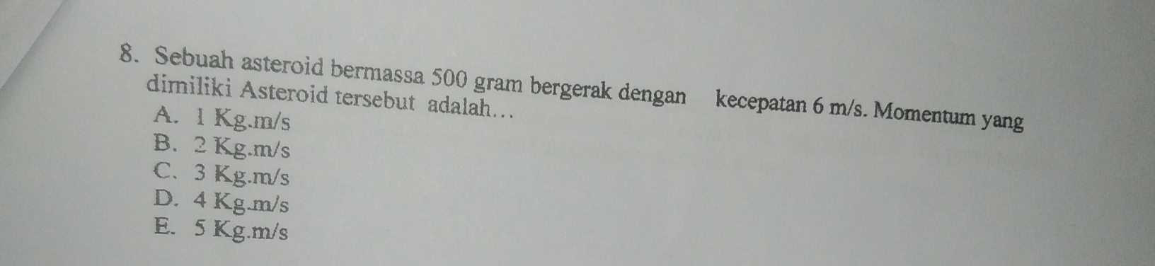 Sebuah asteroid bermassa 500 gram bergerak dengan kecepatan 6 m/s. Momentum yang
dimiliki Asteroid tersebut adalah…
A. 1 Kg.m/s
B. 2 Kg.m/s
C. 3 Kg.m/s
D. 4 Kg.m/s
E. 5 Kg.m/s