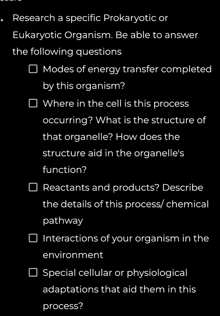 Research a specific Prokaryotic or 
Eukaryotic Organism. Be able to answer 
the following questions 
Modes of energy transfer completed 
by this organism? 
Where in the cell is this process 
occurring? What is the structure of 
that organelle? How does the 
structure aid in the organelle's 
function? 
Reactants and products? Describe 
the details of this process/ chemical 
pathway 
Interactions of your organism in the 
environment 
Special cellular or physiological 
adaptations that aid them in this 
process?