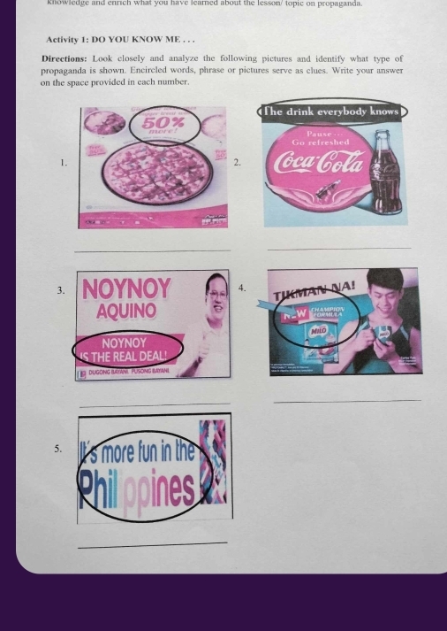 knowledge and enrich what you have learned about the lesson' topic on propaganda. 
Activity 1: DO YOU KNOW ME . . . 
Directions: Look closely and analyze the following pictures and identify what type of 
propaganda is shown. Encircled words, phrase or pictures serve as clues. Write your answer 
on the space provided in each number. 
1. 
2. 
__ 
_ 
3.4. 
_ 
_ 
5. 
_