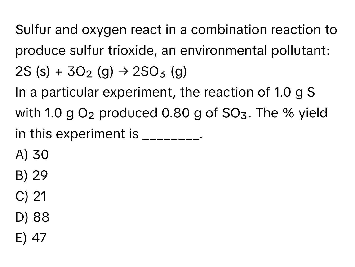 Sulfur and oxygen react in a combination reaction to produce sulfur trioxide, an environmental pollutant:

2S (s) + 3O₂ (g) → 2SO₃ (g)

In a particular experiment, the reaction of 1.0 g S with 1.0 g O₂ produced 0.80 g of SO₃. The % yield in this experiment is ________.

A) 30
B) 29
C) 21
D) 88
E) 47