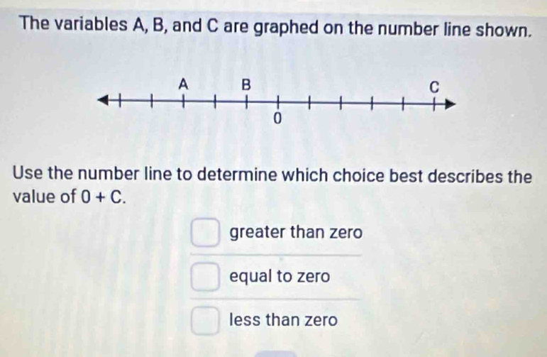 The variables A, B, and C are graphed on the number line shown.
Use the number line to determine which choice best describes the
value of 0+C.
greater than zero
equal to zero
less than zero