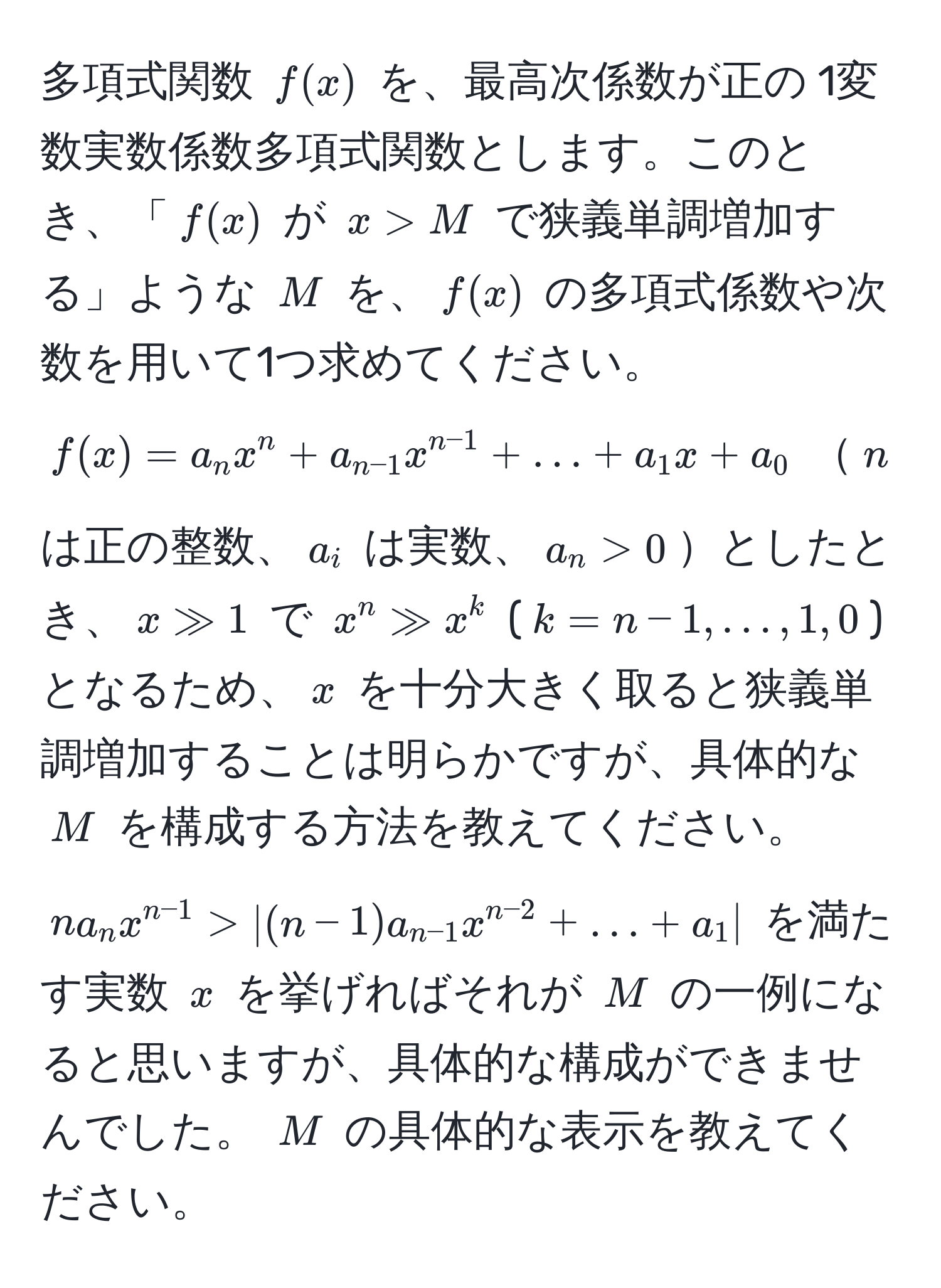 多項式関数 $f(x)$ を、最高次係数が正の 1変数実数係数多項式関数とします。このとき、「$f(x)$ が $x > M$ で狭義単調増加する」ような $M$ を、$f(x)$ の多項式係数や次数を用いて1つ求めてください。  
$f(x) = a_n x^(n + a_n-1) x^(n-1) + ... + a_1 x + a_0$ $n$ は正の整数、$a_i$ は実数、$a_n > 0$としたとき、$x gg 1$ で $x^(n gg x^k$ ($k = n-1, ..., 1, 0$) となるため、$x$ を十分大きく取ると狭義単調増加することは明らかですが、具体的な $M$ を構成する方法を教えてください。  
$n a_n x^n-1) > | (n-1) a_n-1 x^(n-2) + ... + a_1 |$ を満たす実数 $x$ を挙げればそれが $M$ の一例になると思いますが、具体的な構成ができませんでした。 $M$ の具体的な表示を教えてください。