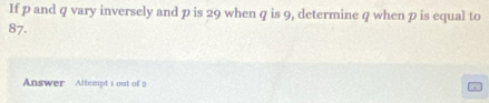 If p and q vary inversely and p is 29 when q is 9, determine q when p is equal to
87. 
Answer Attempt 1 out of 2