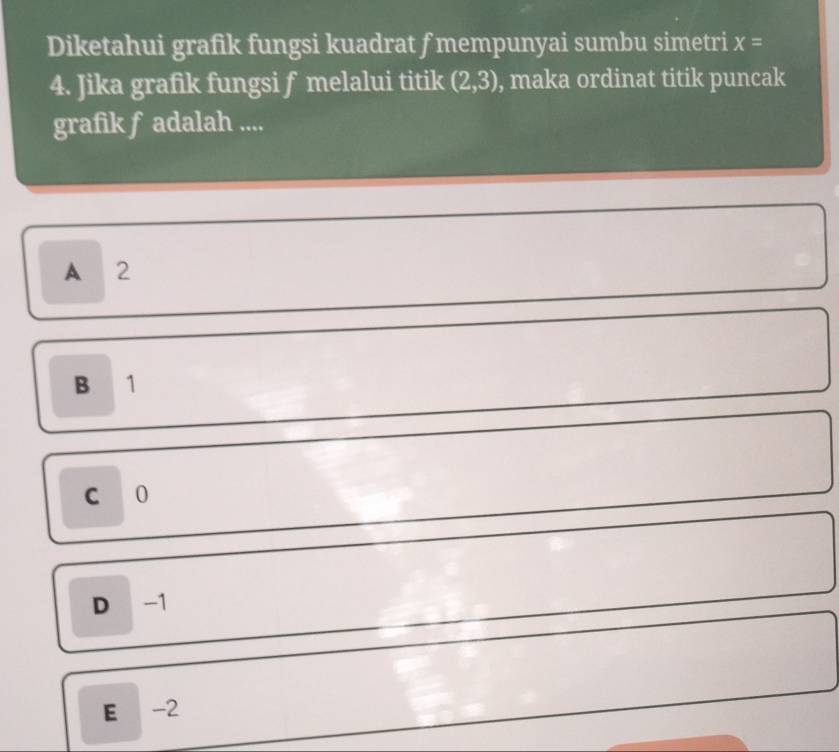 Diketahui grafik fungsi kuadrat ƒ mempunyai sumbu simetri x=
4. Jika grafik fungsi f melalui titik (2,3) , maka ordinat titik puncak
grafik f adalah ....
A 2
B 1
C 0
D -1
E -2