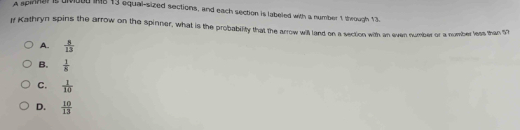 A spinner is divided int8 13 equal-sized sections, and each section is labeled with a number 1 through 13.
If Kathryn spins the arrow on the spinner, what is the probability that the arrow will land on a section with an even number or a number less than 53
A.  8/13 
B.  1/8 
C.  1/10 
D.  10/13 