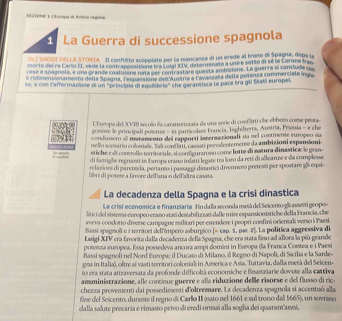 SEZIONE 1 L'Europa di Antico regime
La Guerra di successione spagnola
GLI SNODI DELLA STORIA Il conflitto scoppiato per la mancanza di un erede al trono di Spagna, dopo la
morte del re Carlo II, vede la contrapposizione tra Luigi XIV, determinato a unire sotto di sé le Corone fran-
cese e spagnola, e una grande coalizione nata per contrastare questa ambizione. La guerra si conclude con
il ridimensionamento della Spagna, l'espansione dell'Austria e l'avanzata della potenza commerciale ingle
se, e con l’affermazione di un “principio di equilibrio” che garantisca la pace tra gli Stati europei.
L'Europa del XVIII secolo fu caratterizzata da una serie di conflitti che ebbero come prota-
goniste le principali potenze - in particolare Francia, Inghilterra, Austria, Prussia - e che
condussero al mutamento dei rapporti internazionali sia nel continente europeo sia
DEOLEZIONE nello scenario coloniale. Tali conflitti, causati prevalentemente da ambizioni espansioni-
Un secolo stiche e di controllo territoriale, si configurarono come lotte di natura dinastica: le gran-
i conflitt di famiglie regnanti in Europa erano infatti legate tra loro da reti di alleanze e da complesse
relazioni di parentela, pertanto i passaggi dinastici divennero pretesti per spostare gli equi-
libri di potere a favore dell'una o dell'altra casata.
La decadenza della Spagna e la crisi dinastica
La crisi economica e finanziaria Fin dalla seconda metà del Seicento gli assetti geopo-
litici del sistema europeo erano stati destabilizzati dalle mire espansionistiche della Francia, che
aveva condotto diverse campagne militari per estendere i propri confini orientali verso i Paesi
Bassi spagnoli e i territori dell'Impero asburgico [> cap. 1, par. 2]. La politica aggressiva di
Luigi XIV era favorita dalla decadenza della Spagna, che era stata fino ad allora la più grande
potenza europea. Essa possedeva ancora ampi domini in Europa (la Franca Contea e i Paesi
Bassi spagnoli nel Nord Europa; il Ducato di Milano, il Regno di Napoli, di Sicilia e la Sarde-
gna in Italia), oltre ai vasti territori coloniali in America e Asia. Tuttavia, dalla metà del Seicen-
to era stata attraversata da profonde difficoltà economiche e finanziarie dovute alla cattiva
amministrazione, alle continue guerre e alla riduzione delle risorse e del flusso di ric-
chezza provenienti dai possedimenti d'oltremare. La decadenza spagnola si accentuò alla
fine del Seicento, durante il regno di Carlo II (nato nel 1661 e sul trono dal 1665), un sovrano
dalla salute precaria e rimasto privo di eredi ormai alla soglia dei quarant’anni.