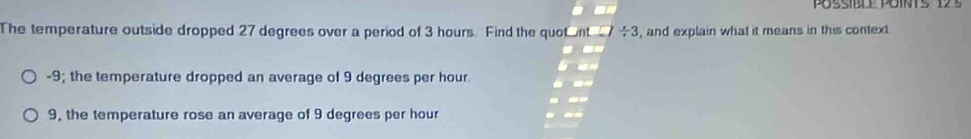 The temperature outside dropped 27 degrees over a period of 3 hours. Find the quotnt 7  x/x  3, and explain what it means in this context
-9; the temperature dropped an average of 9 degrees per hour
9, the temperature rose an average of 9 degrees per hour