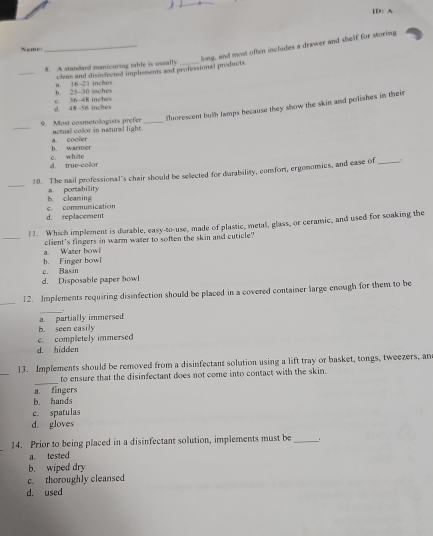 ID: A
_long, and most often includes a drawer and shelf for storing
Nsme:
_
8. A standand manicuring table is eosally_
clens and disindected implements and professional products.
h. 25-30 isches a. 16-21 inches
d. 48-56 inches c. 36-48 inches
floorescent bulb lamps because they show the skin and polishes in their
_9. Most cosmetologists prefer actual color in natural light._
b. warmer a. cooler
d. true-color c. white
_
10. The nail professional's chair should be selected for durability, comfort, ergonomics, and case of _.
B. cleaming a. portahility
d. replacement c. communication
_
1 1. Which implement is durable, easy-to-use, made of plastic, metal, glass, or ceramic, and used for soaking the
Waser how client's fingers in warm water to soften the skin and cuticle?
c. Basin b. Finger bowl
d. Disposable paper bowl
_
12. Implements requiring disinfection should be placed in a covered container large enough for them to be
_.
a. partially immersed
b. seen easily
d. hidden c. completely immersed
_
13. Implements should be removed from a disinfectant solution using a lift tray or basket, tongs, tweezers, an
_
to ensure that the disinfectant does not come into contact with the skin.
a. fingers
b. hands
c. spatulas
d. gloves
14. Prior to being placed in a disinfectant solution, implements must be _。
a. tested
b. wiped dry
c. thoroughly cleansed
d. used