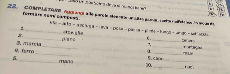 A 
el caso un posticino dove si mangi bene? 
A 
FA 
22. COMPLETARE Aggiungi alle parole elencate un’altra parola, scelta nell’elenco, in modo da 
formare nomi composti. 
_ 
via - alto - asciuga - lava - posa - passa - piede - luogo - lungo - schiaccia. 
1. _stoviglie 
2. 
6. cenere 
3. marcia 
_piano __montagna 
7. 
_ 
4. ferro 8. 
_mare 
5. 9. capo 
_mano 10._ 
_noci