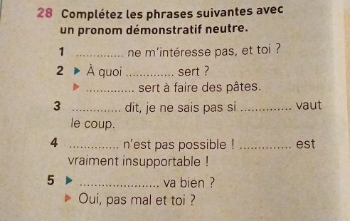 Complétez les phrases suivantes avec 
un pronom démonstratif neutre. 
1 _ne m'intéresse pas, et toi ? 
2 À quoi_ sert ? 
_sert à faire des pâtes. 
3 _dit, je ne sais pas si _vaut 
le coup. 
4 _n'est pas possible ! _est 
vraiment insupportable ! 
5 
_va bien ? 
Oui, pas mal et toi ?