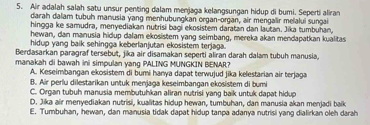 Air adalah salah satu unsur penting dalam menjaga kelangsungan hidup di bumi. Seperti aliran
darah dalam tubuh manusia yang menhubungkan organ-organ, air mengalir melalui sungai
hingga ke samudra, menyediakan nutrisi bagi ekosistem daratan dan lautan. Jika tumbuhan,
hewan, dan manusia hidup dalam ekosistem yang seimbang, mereka akan mendapatkan kualitas
hidup yang baik sehingga keberlanjutan ekosistem terjaga.
Berdasarkan paragraf tersebut, jika air disamakan seperti aliran darah dalam tubuh manusia,
manakah di bawah ini simpulan yang PALING MUNGKIN BENAR?
A. Keseimbangan ekosistem di bumi hanya dapat terwujud jika kelestarian air terjaga
B. Air perlu dilestarikan untuk menjaga keseimbangan ekosistem di bumi
C. Organ tubuh manusia membutuhkan aliran nutrisi yang baik untuk dapat hidup
D. Jika air menyediakan nutrisi, kualitas hidup hewan, tumbuhan, dan manusia akan menjadi baik
E. Tumbuhan, hewan, dan manusia tidak dapat hidup tanpa adanya nutrisi yang dialirkan oleh darah