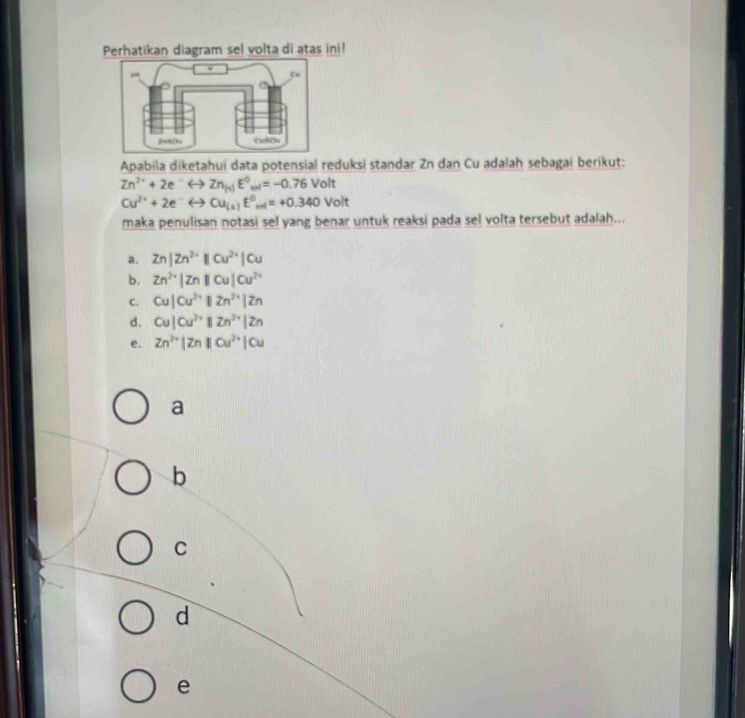 Perhatikan diagram sel volta di atas ini!
Apabila diketahui data potensial reduksi standar Zn dan Cu adalah sebagai berikut:
Zn^(2+)+2e Zn_(s) E^0_wi=-0.76Volt
Cu^(2+)+2e Cu_(s)E^0_sel=+0.340Volt
maka penulisan notasi sel yang benar untuk reaksi pada sel volta tersebut adalah...
a. Zn|Zn^(2+)||Cu^(2+)|Cu
b. Zn^(2+)|Zn||Cu|Cu^(2+)
c. Cu|Cu^(2+)||Zn^(7+)|Zn
d. Cu|Cu^(2+)||Zn^(2+)|Zn
e. Zn^(2+)|Zn||Cu^(2+)|Cu
a
b
C
d
e