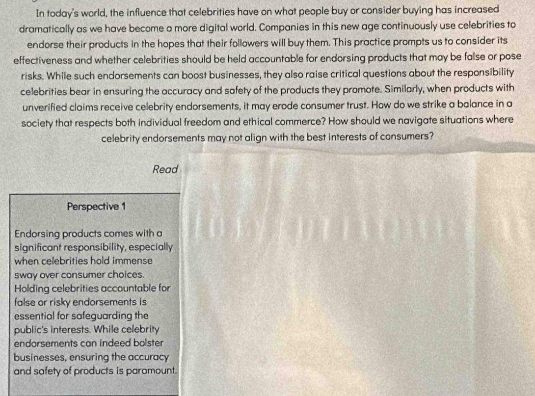 In today's world, the influence that celebrities have on what people buy or consider buying has increased 
dramatically as we have become a more digital world. Companies in this new age continuously use celebrities to 
endorse their products in the hopes that their followers will buy them. This practice prompts us to consider its 
effectiveness and whether celebrities should be held accountable for endorsing products that may be false or pose 
risks. While such endorsements can boost businesses, they also raise critical questions about the responsibility 
celebrities bear in ensuring the accuracy and safety of the products they promote. Similarly, when products with 
unverified claims receive celebrity endorsements, it may erode consumer trust. How do we strike a balance in a 
society that respects both individual freedom and ethical commerce? How should we navigate situations where 
celebrity endorsements may not align with the best interests of consumers? 
Read 
Perspective 1 
Endorsing products comes with a 
significant responsibility, especially 
when celebrities hold immense 
sway over consumer choices. 
Holding celebrities accountable for 
false or risky endorsements is 
essential for safeguarding the 
public's interests. While celebrity 
endorsements can indeed bolster 
businesses, ensuring the accuracy 
and safety of products is paramount.