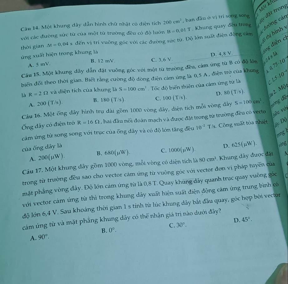 đây đặt tron,
Câu 14. Một khung dây dẫn hình chữ nhật có diện tích 200cm^2 , ban đầu ở vị trí song song t Một khí
với các đường sức từ của một từ trường đều có độ lướn B=0.01T. Khung quay đều trong
đồ thị hình y
thời gian △ t=0,04 s đến vị trí vuông góc với các đường sức từ. Độ lớn suất điện động cảm  dường cản
A. 5 mV. C. 3,6 V. D. 4,8 V. đòng điện cì
ứng xuất hiện trong khung là
B. 12 mV.
Câu 15. Một khung dây dẫn đặt vuông góc với một từ trường đều, cảm ứng từ B có độ lớn
biến đổi theo thời gian. Biết rằng cường độ dòng điện cảm ứng là 0,5 A , điện trở của khung 0.75· 10^-
là R=2Omega và diện tích của khung là S=100cm^2. Tốc độ biến thiên của cảm ứng từ là C 1.5· 10^(-4)
A. 200 (T/s). B. 180 (T/s). C. 100 (T/s). D. 80 (T/s).
ju 2. Mộ
Câu 16. Một ống dây hình trụ dài gồm 1000 vòng dây, diện tích mỗi vòng dây S=100cm^2. đường đề
Ống dây có điện trở R=16Omega , hai đầu nối đoản mạch và được đặt trong từ trường đều có vecto
hiều với
cảm ứng từ song song với trục của ống dây và có độ lớn tăng đều 10^(-2)T/s s. Công suất tỏa nhiệt
dây. Độ
trong
của ống dây là
A. 200(μW) B. 680(μW). C. 1000(μW). D. 625(µW). ròng
Câu 17. Một khung dây gồm 1000 vòng, mỗi vòng có diện tích là 80cm^2. Khung dây được đặt A
trong từ trường đều sao cho vector cảm ứng từ vuông góc với vector đơn vị pháp tuyến của
mặt phẳng vòng dây. Độ lớn cảm ứng từ là 0,8 T. Quay khung dây quanh trục quay vuông góc
với vector cảm ứng từ thì trong khung dây xuất hiện suất điện động cảm ứng trung bình có
độ lớn 6,4 V. Sau khoảng thời gian 1 s tính từ lúc khung dây bắt đầu quay, góc hợp bởi vector
cảm úng từ và mặt phẳng khung dây có thể nhận giá trị nào dưới đây?
D. 45°.
C. 30°.
B. 0°.
A. 90°.